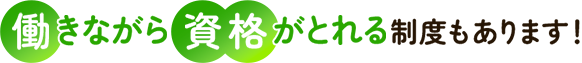 働きながら資格がとれる制度もあります！