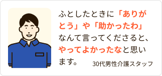 ふとしたときに「ありがとう」や「助かったわ」なんて言ってくださると、やってよかったなと思います。（30代男性介護スタッフ）
