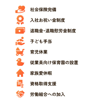 社会保険完備、入社お祝い金制度、退職金・退職慰労金制度、子ども手当、育児休業、従業員向け保育園の設置、家族愛休暇、資格取得支援、労働組合への加入