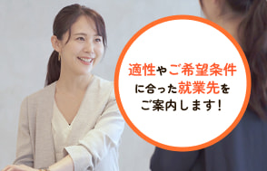 適性やご希望条件に合った就業先をご案内します！